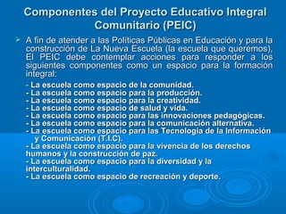 Componentes del Proyecto Educativo IntegralComponentes del Proyecto Educativo Integral
Comunitario (PEIC)Comunitario (PEIC)
 A fin de atender a las Políticas Públicas en Educación y para laA fin de atender a las Políticas Públicas en Educación y para la
construcción de La Nueva Escuela (la escuela que queremos),construcción de La Nueva Escuela (la escuela que queremos),
El PEIC debe contemplar acciones para responder a losEl PEIC debe contemplar acciones para responder a los
siguientes componentes como un espacio para la formaciónsiguientes componentes como un espacio para la formación
integral:integral:
-- La escuela como espacio de la comunidad.La escuela como espacio de la comunidad.
- La escuela como espacio para la producción.- La escuela como espacio para la producción.
- La escuela como espacio para la creatividad.- La escuela como espacio para la creatividad.
- La escuela como espacio de salud y vida.- La escuela como espacio de salud y vida.
- La escuela como espacio para las innovaciones pedagógicas.- La escuela como espacio para las innovaciones pedagógicas.
- La escuela como espacio para la comunicación alternativa.- La escuela como espacio para la comunicación alternativa.
- La escuela como espacio para las Tecnología de la Información- La escuela como espacio para las Tecnología de la Información
y Comunicación (T.I.C).y Comunicación (T.I.C).
- La escuela como espacio para la vivencia de los derechos- La escuela como espacio para la vivencia de los derechos
humanos y la construcción de paz.humanos y la construcción de paz.
- La escuela como espacio para la diversidad y la- La escuela como espacio para la diversidad y la
interculturalidad.interculturalidad.
- La escuela como espacio de recreación y deporte.- La escuela como espacio de recreación y deporte.
 