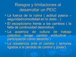 Riesgos y limitaciones alRiesgos y limitaciones al
desarrollar un PEICdesarrollar un PEIC
 La fuerza de laLa fuerza de la rutinarutina ( actitud pasiva –( actitud pasiva –
seguridad/comodidad en lo dado…)seguridad/comodidad en lo dado…)
 ElEl escepticismoescepticismo frente a los cambios ( lafrente a los cambios ( la
falta de continuidad desmotiva)falta de continuidad desmotiva)
 LaLa ausencia de cultura de trabajoausencia de cultura de trabajo
colectivocolectivo (exige cambio actitudinal –(exige cambio actitudinal –
participación como derecho )participación como derecho )
 LaLa resistencia ante el cambioresistencia ante el cambio ( temores( temores
ligados a la pérdida de control y poder).ligados a la pérdida de control y poder).
 