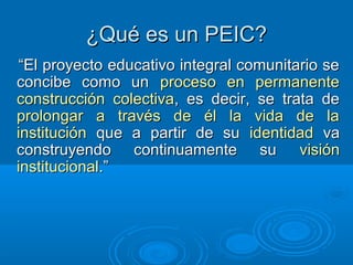 ¿Qué es un PEIC?¿Qué es un PEIC?
““El proyecto educativo integral comunitario seEl proyecto educativo integral comunitario se
concibe como unconcibe como un proceso en permanenteproceso en permanente
construcción colectivaconstrucción colectiva, es decir, se trata de, es decir, se trata de
prolongar a través de él la vida de laprolongar a través de él la vida de la
institucióninstitución que a partir de suque a partir de su identidadidentidad vava
construyendo continuamente suconstruyendo continuamente su visiónvisión
institucionalinstitucional.”.”
 