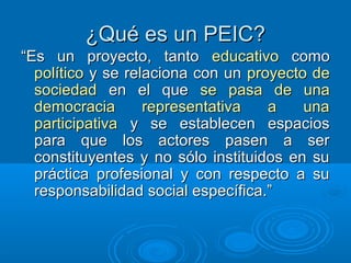 ¿Qué es un PEIC?¿Qué es un PEIC?
““Es un proyecto, tantoEs un proyecto, tanto educativoeducativo comocomo
políticopolítico y se relaciona con uny se relaciona con un proyecto deproyecto de
sociedadsociedad en el queen el que se pasa de unase pasa de una
democracia representativa a unademocracia representativa a una
participativaparticipativa y se establecen espaciosy se establecen espacios
para que los actores pasen a serpara que los actores pasen a ser
constituyentes y no sólo instituidos en suconstituyentes y no sólo instituidos en su
práctica profesional y con respecto a supráctica profesional y con respecto a su
responsabilidad social específica.”responsabilidad social específica.”
 
