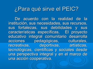 ¿Para qué sirve el PEIC?¿Para qué sirve el PEIC?
De acuerdo con la realidad de laDe acuerdo con la realidad de la
institución, sus necesidades, sus recursos,institución, sus necesidades, sus recursos,
sus fortalezas, sus debilidades y sussus fortalezas, sus debilidades y sus
características específicas, El proyectocaracterísticas específicas, El proyecto
educativo integral comunitario desarrollaeducativo integral comunitario desarrolla
acciones pedagógicas, culturales,acciones pedagógicas, culturales,
recreativas, deportivas, artísticas,recreativas, deportivas, artísticas,
tecnológicas, científicas y sociales desdetecnológicas, científicas y sociales desde
una perspectiva integral y en el marco deuna perspectiva integral y en el marco de
una acción cooperativa.una acción cooperativa.
 