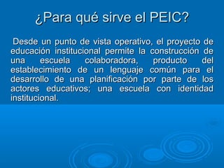 ¿Para qué sirve el PEIC?¿Para qué sirve el PEIC?
Desde un punto de vista operativo, el proyecto deDesde un punto de vista operativo, el proyecto de
educación institucional permite la construcción deeducación institucional permite la construcción de
una escuela colaboradora, producto deluna escuela colaboradora, producto del
establecimiento de un lenguaje común para elestablecimiento de un lenguaje común para el
desarrollo de una planificación por parte de losdesarrollo de una planificación por parte de los
actores educativos; una escuela con identidadactores educativos; una escuela con identidad
institucional.institucional.
 