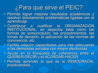 ¿Para qué sirve el PEIC?¿Para qué sirve el PEIC?
 Permite lograr mejores resultados académicos yPermite lograr mejores resultados académicos y
resolver directamente problemáticas ligadas con elresolver directamente problemáticas ligadas con el
aprendizaje.aprendizaje.
 Contribuye a cualificar la ORGANIZACIÓNContribuye a cualificar la ORGANIZACIÓN
INSTITUCIONAL, en aspectos tales como lasINSTITUCIONAL, en aspectos tales como las
formas de comunicación, los procedimientos, lasformas de comunicación, los procedimientos, las
tomas de decisión, la aplicación de las normas detomas de decisión, la aplicación de las normas de
convivencia, etc.convivencia, etc.
 Facilita adquirir capacidades para irse adecuandoFacilita adquirir capacidades para irse adecuando
a las demandas sociales con mayor efectividad.a las demandas sociales con mayor efectividad.
 Ayuda en la búsqueda de coherencia entre elAyuda en la búsqueda de coherencia entre el
QUERER-DECIR y el ACORDAR-HACER.QUERER-DECIR y el ACORDAR-HACER.
 Permite aprender lo que es la DEMOCRACIA,Permite aprender lo que es la DEMOCRACIA,
practicándola.practicándola.
 