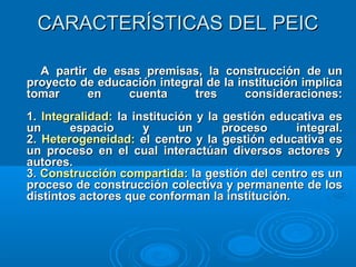 CARACTERÍSTICAS DEL PEICCARACTERÍSTICAS DEL PEIC
A partir de esas premisas, la construcción de unA partir de esas premisas, la construcción de un
proyecto de educación integral de la institución implicaproyecto de educación integral de la institución implica
tomar en cuenta tres consideraciones:tomar en cuenta tres consideraciones:
1.1. Integralidad:Integralidad: la institución y la gestión educativa esla institución y la gestión educativa es
un espacio y un proceso integral.un espacio y un proceso integral.
2.2. Heterogeneidad:Heterogeneidad: el centro y la gestión educativa esel centro y la gestión educativa es
un proceso en el cual interactúan diversos actores yun proceso en el cual interactúan diversos actores y
autores.autores.
3.3. Construcción compartidaConstrucción compartida: la gestión del centro es un: la gestión del centro es un
proceso de construcción colectiva y permanente de losproceso de construcción colectiva y permanente de los
distintos actores que conforman la institución.distintos actores que conforman la institución.
 