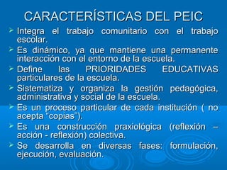CARACTERÍSTICAS DEL PEICCARACTERÍSTICAS DEL PEIC
 Integra el trabajo comunitario con el trabajoIntegra el trabajo comunitario con el trabajo
escolar.escolar.
 Es dinámico, ya que mantiene una permanenteEs dinámico, ya que mantiene una permanente
interacción con el entorno de la escuela.interacción con el entorno de la escuela.
 Define las PRIORIDADES EDUCATIVASDefine las PRIORIDADES EDUCATIVAS
particulares de la escuela.particulares de la escuela.
 Sistematiza y organiza la gestión pedagógica,Sistematiza y organiza la gestión pedagógica,
administrativa y social de la escuela.administrativa y social de la escuela.
 Es un proceso particular de cada institución ( noEs un proceso particular de cada institución ( no
acepta “copias”).acepta “copias”).
 Es una construcción praxiológica (reflexión –Es una construcción praxiológica (reflexión –
acción - reflexión) colectiva.acción - reflexión) colectiva.
 Se desarrolla en diversas fases: formulación,Se desarrolla en diversas fases: formulación,
ejecución, evaluación.ejecución, evaluación.
 