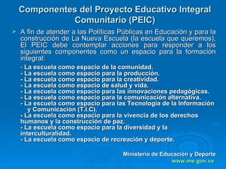 Componentes del Proyecto Educativo Integral Comunitario (PEIC)   A fin de atender a las Políticas Públicas en Educación y para la construcción de La Nueva Escuela (la escuela que queremos), El PEIC debe contemplar acciones para responder a los siguientes componentes como un espacio para la formación integral: -  La escuela como espacio de la comunidad. - La escuela como espacio para la producción. - La escuela como espacio para la creatividad. - La escuela como espacio de salud y vida. - La escuela como espacio para las innovaciones pedagógicas. - La escuela como espacio para la comunicación alternativa. - La escuela como espacio para las Tecnología de la Información  y Comunicación (T.I.C). - La escuela como espacio para la vivencia de los derechos humanos y la construcción de paz. - La escuela como espacio para la diversidad y la interculturalidad. - La escuela como espacio de recreación y deporte. Ministerio de Educación y Deporte www.me. gov .ve   