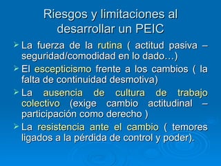 Riesgos y limitaciones al desarrollar un PEIC La fuerza de la  rutina  ( actitud pasiva – seguridad/comodidad en lo dado…) El  escepticismo  frente a los cambios ( la falta de continuidad desmotiva) La  ausencia de cultura de trabajo colectivo  (exige cambio actitudinal – participación como derecho ) La  resistencia ante el cambio  ( temores ligados a la pérdida de control y poder). 