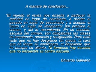 A manera de conclusión…  “ El mundo al revés nos enseña a padecer la realidad en lugar de cambiarla, a olvidar el pasado en lugar de escucharlo y a aceptar el futuro en lugar de imaginarlo: así practica el crimen, y así lo recomienda. En su escuela, escuela del crimen, son obligatorias las clases de impotencia, amnesia y resignación. Pero está visto que no hay desgracia sin gracia, ni cara que no tenga su contracara, ni desaliento que no busque su aliento.  Ni tampoco hay escuela que no encuentre su contra escuela .” Eduardo Galeano   