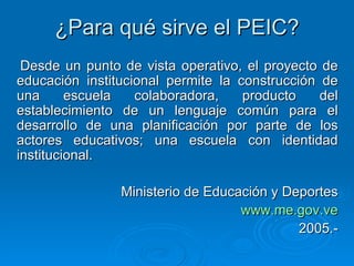 ¿Para qué sirve el PEIC? Desde un punto de vista operativo, el proyecto de educación institucional permite la construcción de una escuela colaboradora, producto del establecimiento de un lenguaje común para el desarrollo de una planificación por parte de los actores educativos; una escuela con identidad institucional. Ministerio de Educación y Deportes www.me. gov .ve 2005.- 