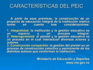 CARACTERÍSTICAS DEL PEIC A partir de esas premisas, la construcción de un proyecto de educación integral de la institución implica tomar en cuenta tres consideraciones: 1.  Integralidad:  la institución y la gestión educativa es un espacio y un proceso integral. 2.  Heterogeneidad:  el plantel y la gestión educativa es un proceso en el cual interactúan diversos actores y autores. 3.  Construcción compartida : la gestión del plantel es un proceso de construcción colectiva y permanente de los distintos actores que conforman la institución.  Ministerio de Educación y Deportes www.me.gov.ve 
