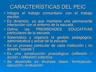 CARACTERÍSTICAS DEL PEIC Integra el trabajo comunitario con el trabajo escolar. Es dinámico, ya que mantiene una permanente interacción con el entorno de la escuela. Define las PRIORIDADES EDUCATIVAS particulares de la escuela. Sistematiza y organiza la gestión pedagógica, administrativa y social de la escuela. Es un proceso particular de cada institución ( no acepta “copias”). Es una construcción praxiológica (reflexión – acción - reflexión) colectiva. Se desarrolla en diversas fases: formulación, ejecución, evaluación.  