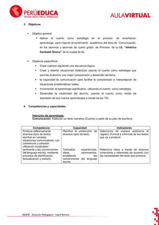 3. Objetivos


Objetivo general
 Aplicar

el

cuento

como

estrategia

en

el

proceso

de

enseñanza-

aprendizaje para mejorar el rendimiento académico del área de Comunicación,
en los alumnos y alumnas de cuarto grado de Primaria de la I.E. “Américo
Garibaldi Ghersi” de la ciudad de Ilo.


Objetivos específicos


Crear cuentos siguiendo una secuencia lógica.



Crear y diseñar situaciones didácticas usando el cuento como estrategia que
permita al alumno una mejor comprensión y desarrollo del tema.



la capacidad de comunicación para facilitar la comprensión e interpretación de
situaciones problemáticas reales.



Incrementar el aprendizaje significativo, utilizando el cuento como estrategia.



Desarrollar la creatividad del alumno, usando el cuento como medio de
expresión de sus nuevos aprendizajes a través de las TIC.

4. Competencias y capacidades

Intención de aprendizaje:
Comunicación: Elaboran un texto narrativo (Cuento) a partir de su plan de escritura.

Competencia
Produce reflexivamente
diversos tipos de textos
escritos en variadas
situaciones comunicativas, con
coherencia y cohesión
utilizando vocabulario
pertinente y las convenciones
del lenguaje escrito, mediante
procesos de planificación,
textualización y revisión.

Capacidad
Planifica la producción de
diversos tipos de texto.

Indicadores
Selecciona de manera autónoma el
registro (Formal e informal) de los textos
que va a producir.

Textualiza
experiencias,
ideas,
sentimientos,
empleando
las
convenciones del lenguaje
escrito.

Relaciona ideas a través de diversos
conectores y referentes de acuerdo con
las necesidades del texto que produce.

DIGETE – Dirección Pedagógica – Ingrid Romero

 