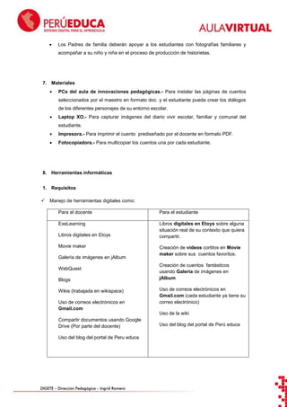 

Los Padres de familia deberán apoyar a los estudiantes con fotografías familiares y
acompañar a su niño y niña en el proceso de producción de historietas.

7. Materiales


PCs del aula de innovaciones pedagógicas.- Para instalar las páginas de cuentos
seleccionados por el maestro en formato doc. y el estudiante pueda crear los diálogos
de los diferentes personajes de su entorno escolar.



Laptop XO.- Para capturar imágenes del diario vivir escolar, familiar y comunal del
estudiante.



Impresora.- Para imprimir el cuento prediseñado por el docente en formato PDF.



Fotocopiadora.- Para multicopiar los cuentos una por cada estudiante.

8. Herramientas informáticas
1. Requisitos


Manejo de herramientas digitales como:
Para el docente

Para el estudiante

ExeLearning

Libros digitales en Etoys sobre alguna
situación real de su contexto que quiera
compartir.

Libros digitales en Etoys
Movie maker
Galería de imágenes en jAlbum
WebQuest
Blogs
Wikis (trabajada en wikispace)
Uso de correos electrónicos en
Gmail.com

Creación de videos cortitos en Movie
maker sobre sus cuentos favoritos.
Creación de cuentos fantásticos
usando Galería de imágenes en
jAlbum
Uso de correos electrónicos en
Gmail.com (cada estudiante ya tiene su
correo electrónico)
Uso de la wiki

Compartir documentos usando Google
Drive (Por parte del docente)
Uso del blog del portal de Peru educa

DIGETE – Dirección Pedagógica – Ingrid Romero

Uso del blog del portal de Perú educa

 