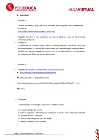9. Actividades
Actividad 1
Creación de un blog y grupo cerrado en Facebook para trabajo educativo sobre el tema
de cuentos

https://www.facebook.com/margarita.pereyra.37


Propósito: Introducir a los estudiantes de manera positiva al uso de herramientas
informáticas en la web.



Descripción.El docente de AIP, creará un blog o facebook donde se publicaran los cuentos producidas
por los estudiantes, se compartirá la dirección web con los estudiantes y padres de familia,
los alumnos y alumnas deberán de contar con un correo electrónico por donde enviaran
sus producciones. Crean sus correos electrónicos.

Actividad 2


Propósito.- Conocen los procedimientos para elaborar cuentos


http://webquest.carm.es/majwq/wq/vertmini/6445

Miniwebquest sobre la redacción de textos.

https://www.googledrive.com/host/0B3jpOQdmw6mwX2tVZ21qOFdXMzA/__.html
Micrositio



Descripción
La tarea consiste en investigar un poco más sobre los cuentos
1) Averiguar el origen del cuento
2) Conocer las partes y elementos que constituyen el cuento, para poder luego realizarla
con todos los recursos completos.
3) Crear un cuento en grupos y subirla al blog.
4) Tener en cuenta para sus consultas:

DIGETE – Dirección Pedagógica – Ingrid Romero

 