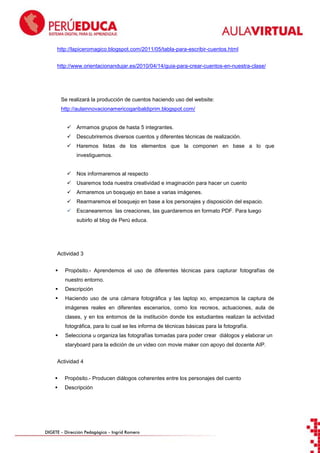 http://lapiceromagico.blogspot.com/2011/05/tabla-para-escribir-cuentos.html
http://www.orientacionandujar.es/2010/04/14/guia-para-crear-cuentos-en-nuestra-clase/

Se realizará la producción de cuentos haciendo uso del website:
http://aulainnovacionamericogaribaldiprim.blogspot.com/


Armamos grupos de hasta 5 integrantes.



Descubriremos diversos cuentos y diferentes técnicas de realización.



Haremos listas de los elementos que la componen en base a lo que
investiguemos.



Nos informaremos al respecto



Usaremos toda nuestra creatividad e imaginación para hacer un cuento



Armaremos un bosquejo en base a varias imágenes.



Rearmaremos el bosquejo en base a los personajes y disposición del espacio.



Escanearemos las creaciones, las guardaremos en formato PDF. Para luego
subirlo al blog de Perú educa.

Actividad 3


Propósito.- Aprendemos el uso de diferentes técnicas para capturar fotografías de
nuestro entorno.



Descripción



Haciendo uso de una cámara fotográfica y las laptop xo, empezamos la captura de
imágenes reales en diferentes escenarios, como los recreos, actuaciones, aula de
clases, y en los entornos de la institución donde los estudiantes realizan la actividad
fotográfica, para lo cual se les informa de técnicas básicas para la fotografía.



Selecciona u organiza las fotografías tomadas para poder crear diálogos y elaborar un
staryboard para la edición de un video con movie maker con apoyo del docente AIP.

Actividad 4


Propósito.- Producen diálogos coherentes entre los personajes del cuento



Descripción

DIGETE – Dirección Pedagógica – Ingrid Romero

 