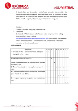 El docente hace uso de cuentos

prediseñados, las cuales les permitirá a los

estudiantes, hacer ejercicios y tener referentes reales, donde se lo convierte en actor
como personaje de su propio cuento, teniendo en cuenta al momento de la producción
detalles como la ortografía, coherencia, expresión creativa, mensaje, etc.

Actividad 5


Propósito.- Compartir sus producciones finalizadas



Descripción



En el aula de AIP haciendo uso de las Pcs, del, suben sus producciones al blog
personal de Perú educa, y al blog
http://aulainnovacionamericogaribaldiprim.blogspot.com/ para compartir sus creaciones
con sus demás compañeros y publicarlos en la web., corrige errores y mejora sus
propuestas con la guía de su docente.

10. Cronograma
Actividades

m

x

m

j

v

l

m

m

j

x

x

x

x

x

x

1. Creación de Blog y correos electrónicos, 2 bloques,

l

x

v

x

x

inscripción en Perú educa.
2.- Investigan sobre cuentos (2 hrs.)
Sesión sobre los elementos del cuento, conocen ejemplos

x
x

de cuentos (2 hrs,).
3.- Toman fotografías de su entorno y las organizan. (4
hrs.)
4.- Crean diálogos en cuentos prediseñadas presentados
por el docente de aula. (6 hrs.)
5.- Corrigen, mejoran y comparten sus producciones.
(4hrs.)
x

DIGETE – Dirección Pedagógica – Ingrid Romero

x

 