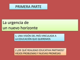 La urgencia de
un nuevo horizonte
PRIMERA PARTE
1. UNA VISIÓN DEL PAÍS VINCULADA A
LA EDUCACIÓN QUE QUEREMOS
2 ¿DE QUÉ REALIDAD EDUCATIVA PARTIMOS?
VIEJOS PROBLEMAS Y NUEVAS PROMESAS
 