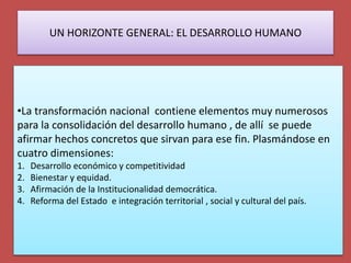 UN HORIZONTE GENERAL: EL DESARROLLO HUMANO
•La transformación nacional contiene elementos muy numerosos
para la consolidación del desarrollo humano , de allí se puede
afirmar hechos concretos que sirvan para ese fin. Plasmándose en
cuatro dimensiones:
1. Desarrollo económico y competitividad
2. Bienestar y equidad.
3. Afirmación de la Institucionalidad democrática.
4. Reforma del Estado e integración territorial , social y cultural del país.
 