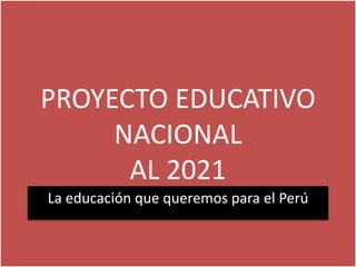 PROYECTO EDUCATIVO
NACIONAL
AL 2021
La educación que queremos para el Perú
 