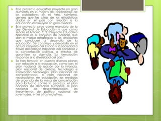    Este proyecto educativo proyecta un gran
    aumento en la mejora del aprendizaje de
    los pobladores en el Perú. Asimismo,
    genera que las cifras de las estadísticas
    dadas en el país con relación a la
    educación disminuyan en gran medida.
   Este proyecto surge como mandato de la
    Ley General de Educación y que como
    señala el Artículo 7: “El Proyecto Educativo
    Nacional es el conjunto de políticas que
    dan el marco estratégico a las decisiones
    que conducen al desarrollo de la
    educación. Se construye y desarrolla en el
    actuar conjunto del Estado y la sociedad a
    través del dialogo nacional, del consenso y
    la concertación política, a efectos de
    garantizar su vigencia. Su formulación
    responde a la diversidad del país.”
   Se han tomado en cuenta diversos planes
    con relación a la educación, como son: el
    plan nacional de acción por la infancia,
    plan nacional de ciencia, tecnología e
    innovación tecnología, plan nacional de
    competitividad, e plan nacional de
    reparaciones en educación, las medidas
    de urgencia de la mesa de concertación
    para la lucha contra la pobreza, el plan
    nacional de derechos humanos, el plan
    nacional     de     descentralización,    los
    lineamientos de política nacional de
    juventudes, entre otras iniciativas.
 