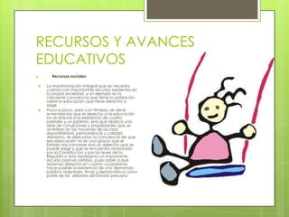 RECURSOS Y AVANCES
EDUCATIVOS
a.     Recursos sociales

    La transformación integral que se necesita
     cuenta con importantes recursos existentes en
     la propia sociedad, y un ejemplo es la
     creciente conciencia que tiene la población
     sobre la educación que tiene derecho a
     exigir.
    Poco a poco, pero con firmeza, se viene
     entendiendo que el derecho a la educación
     no se reduce a la existencia de cuatro
     paredes y un pizarrón, sino que abarca una
     serie de condiciones y propiedades que se
     sintetizan en las nociones de acceso,
     disponibilidad, permanencia y calidad.
     Asimismo, se abre paso la conciencia de que
     esa educación no es una gracia que el
     Estado nos concede sino un derecho que se
     puede exigir y que se encuentra amparado
     por la Constitución y por las leyes de la
     República. Esto representa un importante
     recurso para el cambio, pues saber a qué
     tenemos derecho en cuanto ciudadanos
     hace posible la existencia de una demanda
     pública ordenada, firme y democrática como
     parte de los deberes del Estado peruano.
 