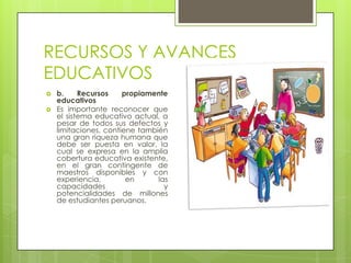 RECURSOS Y AVANCES
EDUCATIVOS
   b.     Recursos    propiamente
    educativos
   Es importante reconocer que
    el sistema educativo actual, a
    pesar de todos sus defectos y
    limitaciones, contiene también
    una gran riqueza humana que
    debe ser puesta en valor, la
    cual se expresa en la amplia
    cobertura educativa existente,
    en el gran contingente de
    maestros disponibles y con
    experiencia,        en      las
    capacidades                   y
    potencialidades de millones
    de estudiantes peruanos.
 