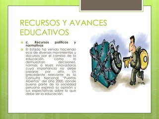 RECURSOS Y AVANCES
EDUCATIVOS
   c.    Recursos    políticos   y
    normativos
   El Estado ha venido haciendo
    eco de diversos movimientos y
    discursos por el cambio de la
    educación,        como       lo
    demuestran          decisiones,
    normas o leyes innovadoras
    cuya importancia no debe
    pasarse     por     alto.   Un
    precedente relevante es la
    Consulta Nacional “Puertas
    Abiertas” del año 2000, donde
    buena parte de la sociedad
    peruana expresó su opinión y
    sus expectativas sobre lo que
    debe ser la educación.
 