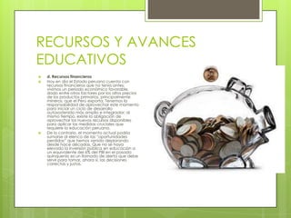RECURSOS Y AVANCES
EDUCATIVOS
   d. Recursos financieros
   Hoy en día el Estado peruano cuenta con
    recursos financieros que no tenía antes;
    vivimos un periodo económico favorable,
    dado entre otros factores por los altos precios
    de los productos primarios, principalmente
    mineros, que el Perú exporta. Tenemos la
    responsabilidad de aprovechar este momento
    para iniciar un ciclo de desarrollo
    autosostenido más amplio e integrador; al
    mismo tiempo, existe la obligación de
    aprovechar los nuevos recursos disponibles
    para aplicar las medidas cruciales que
    requiere la educación peruana.
   De lo contrario, el momento actual podría
    sumarse al elenco de las “oportunidades
    perdidas” que hemos venido deplorando
    desde hace décadas. Que no se haya
    elevado la inversión pública en educación a
    un equivalente del 6% del PBI en el pasado
    quinquenio es un llamado de alerta que debe
    servir para tomar, ahora sí, las decisiones
    correctas y justas.
 