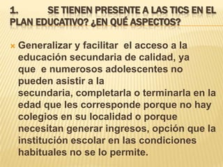 1.     SE TIENEN PRESENTE A LAS TICS EN EL
PLAN EDUCATIVO? ¿EN QUÉ ASPECTOS?

   Generalizar y facilitar el acceso a la
    educación secundaria de calidad, ya
    que e numerosos adolescentes no
    pueden asistir a la
    secundaria, completarla o terminarla en la
    edad que les corresponde porque no hay
    colegios en su localidad o porque
    necesitan generar ingresos, opción que la
    institución escolar en las condiciones
    habituales no se lo permite.
 