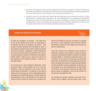 100
EL RETO DE LA CIUDADANÍA PLENA
Cuadro 14: Sobre el rol docente
El cambio del paradigma en educación —que desde hace
más de 20 años propone centrar el foco en el aprendizaje y
el estudiante más que en la enseñanza y el docente— trajo
consigo la ubicación prioritaria del rol mediador de estos, es
decir, plantear el supuesto de que si bien no existe una relación
causal entre enseñanza y aprendizaje, el diseño adecuado de
una sesión de clase que ayuda al uso eficiente de los recursos,
así como la intención y acciones de“facilitación”de los docentes,
podrían conducir a lograr lo que se espera de un proceso de
esta naturaleza: que el estudiante aprenda y se favorezca su
desarrollo integral.
Con el actual acceso a gran cantidad de información a través
de diversos medios y a gran velocidad, este rol se ve aún más
fortalecido, es decir, los profesores no son la única ni la más
cercana fuente de información. No obstante, en este afán de
enfatizar este rol (necesario, por cierto) y depositando grandes
expectativas en el control de los procesos, el“sujeto”profesor ha
ido perdiéndose de vista o subsumiéndose en una mirada que
si bien en teoría no lo descarta, muchas veces se traduce en un
desdén que invisibiliza el ser de las y los docentes, su capacidad
para ejercer su juicio profesional, tomar decisiones, producir
conocimiento y mirarse de forma integral como persona más
allá de su rol profesional.
A pesar del creciente acceso a volúmenes cada vez mayores de
información, aprender no solo significa ser capaz de ubicarla,
recuperarla, eventualmente repetirla o recordarla, sino también
procesarla reflexiva y críticamente, interpretarla, darle un uso
e integrarla con otras piezas de información para propósitos
propios que son relevantes para el desarrollo personal y para la
vida en comunidad. Estas tareas no se logran de modo individual
o en forma automática, salvo casos puntuales o excepciones, por
lo que reposan en un saber especializado que es el que define
a la docencia. Formar personas autónomas que logren vidas
plenas y ejerzan su ciudadanía es una tarea que descansa en
otras personas especializadas en ello.
Esta formación de personas autónomas pasa tanto por las
maneras cómo se organiza, como por quienes estén a cargo.
x.	 promover la integración de la carrera docente de la educación superior y Técnico-Productiva,
demodoquefacilitelamovilidadhaciadistintasinstitucioneseducativasyámbitosgeográficos,
así como que favorezca la vinculación con los sectores productivos; y
y.	 garantizar que las y los docentes desarrollen aprendizajes que les permitan realizar su labor
profesional en instituciones educativas de alta diversidad en la composición estudiantil,
incluyendo la atención de estudiantes en escuelas multigrado, inclusión de estudiantes con
discapacidad y visión crítica de los estereotipos raciales, culturales, de género y cualquier otra
forma de discriminación, fomentando ambientes educativos solidarios.
 
