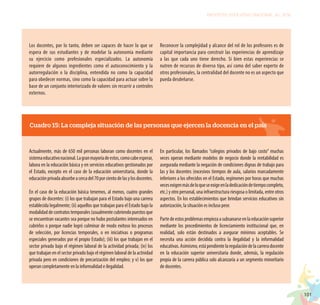 101
PROYECTO EDUCATIVO NACIONAL AL 2036
Los docentes, por lo tanto, deben ser capaces de hacer lo que se
espera de sus estudiantes y de modelar la autonomía mediante
su ejercicio como profesionales especializados. La autonomía
requiere de algunos ingredientes como el autoconocimiento y la
autorregulación o la disciplina, entendida no como la capacidad
para obedecer normas, sino como la capacidad para actuar sobre la
base de un conjunto interiorizado de valores sin recurrir a controles
externos.
Reconocer la complejidad y alcance del rol de los profesores es de
capital importancia para construir las experiencias de aprendizaje
a las que cada uno tiene derecho. Si bien estas experiencias se
nutren de recursos de diverso tipo, así como del saber experto de
otros profesionales, la centralidad del docente no es un aspecto que
pueda desdeñarse.
Cuadro 15: La compleja situación de las personas que ejercen la docencia en el país
Actualmente, más de 650 mil personas laboran como docentes en el
sistemaeducativonacional.Lagranmayoríadeestos,comocabeesperar,
labora en la educación básica y en servicios educativos gestionados por
el Estado, excepto en el caso de la educación universitaria, donde la
educaciónprivadaabsorbeacercadel70porcientodelasylosdocentes.
En el caso de la educación básica tenemos, al menos, cuatro grandes
grupos de docentes: (i) los que trabajan para el Estado bajo una carrera
establecida legalmente; (ii) aquellos que trabajan para el Estado bajo la
modalidaddecontratostemporales(usualmentecubriendopuestosque
se encuentran vacantes sea porque no hubo postulantes interesados en
cubrirlos o porque nadie logró culminar de modo exitoso los procesos
de selección, por licencias temporales, o en iniciativas o programas
especiales generados por el propio Estado); (iii) los que trabajan en el
sector privado bajo el régimen laboral de la actividad privada; (iv) los
que trabajan en el sector privado bajo el régimen laboral de la actividad
privada pero en condiciones de precarización del empleo; y v) los que
operan completamente en la informalidad e ilegalidad.
En particular, los llamados “colegios privados de bajo costo” muchas
veces operan mediante modelos de negocio donde la rentabilidad es
asegurada mediante la negación de condiciones dignas de trabajo para
las y los docentes (excesivos tiempos de aula, salarios marcadamente
inferiores a los ofrecidos en el Estado, regímenes por horas que muchas
vecesexigenmásdeloqueseexigeenladedicacióndetiempocompleto,
etc.) y otro personal, una infraestructura riesgosa o limitada, entre otros
aspectos. En los establecimientos que brindan servicios educativos sin
autorización, la situación es incluso peor.
Partedeestosproblemasempiezaasubsanarseenlaeducaciónsuperior
mediante los procedimientos de licenciamiento institucional que, en
realidad, solo están destinados a asegurar mínimos aceptables. Se
necesita una acción decidida contra la ilegalidad y la informalidad
educativas.Asimismo,estápendientelaregulacióndelacarreradocente
en la educación superior universitaria donde, además, la regulación
propia de la carrera pública solo alcanzaría a un segmento minoritario
de docentes.
 