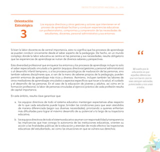103
PROYECTO EDUCATIVO NACIONAL AL 2036
Orientación
Estratégica
3
Los equipos directivos y otros gestores y actores que intervienen en el
proceso de aprendizaje facilitan y conducen experiencias educativas
con profesionalismo, compromiso y comprensión de las necesidades de
estudiantes, docentes, personal administrativo y sus entornos.
Si bien la labor docente es de central importancia, esto no significa que los procesos de aprendizaje
se puedan conducir únicamente desde el saber experto de la pedagogía. De hecho, en un mundo
complejo donde la labor educativa se centra en las personas y sus necesidades, resulta obligatorio
que las experiencias de aprendizaje se nutran de diversos saberes y perspectivas.
Esta diversidad profesional que enriquece los entornos y los procesos de aprendizaje incluye no solo
el saber especializado vinculado a la gestión (equipos directivos/gestores y personal administrativo)
o al desarrollo infantil temprano, o a los procesos psicológicos de maduración de las personas, sino
también saberes disciplinares que, si van de la mano de saberes propios de la pedagogía, pueden
permitir entornos de aprendizaje más ricos y diversos. Asimismo, incluyen también las labores de
otros mediadores de aprendizajes vinculados a aspectos específicos que tocan a la salud, el cuidado
y el desarrollo de las personas. En el caso de la educación de jóvenes y adultos, así como en la
formación profesional, la labor de personas vinculadas al ejercicio práctico de cada profesión resulta
de capital importancia.
En este ámbito, resulta clave garantizar que:
a.	 los equipos directivos de todo el sistema educativo mantengan expectativas altas respecto
de lo que cada estudiante puede lograr, brinden las condiciones para que sean atendidos
de manera diferenciada (según sus diversas necesidades), priorizando a quienes enfrentan
más dificultades para lograr el máximo desarrollo de su potencial a lo largo de su trayectoria
educativa;
b.	 losequiposdirectivosdetodoelsistemaeducativoasumanconresponsabilidadytransparencia
las implicancias que trae consigo la autonomía de las instituciones educativas, orienten su
acción a las finalidades públicas de la educación y atiendan de modo efectivo las trayectorias
educativas del estudiantado, así como las situaciones en que se vulnera sus derechos;
Mi sueño por la
educación es que
aquellas diferencias
que nos hacen únicos
sean siempre valoradas,
potenciadas y nos unan
a todos.
 