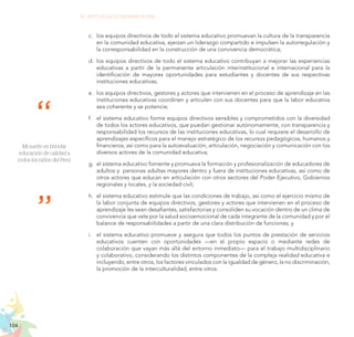 104
EL RETO DE LA CIUDADANÍA PLENA
c.	 	
los equipos directivos de todo el sistema educativo promuevan la cultura de la transparencia
en la comunidad educativa, ejerzan un liderazgo compartido e impulsen la autorregulación y
la corresponsabilidad en la construcción de una convivencia democrática;
d.	 los equipos directivos de todo el sistema educativo contribuyan a mejorar las experiencias
educativas a partir de la permanente articulación interinstitucional e internacional para la
identificación de mayores oportunidades para estudiantes y docentes de sus respectivas
instituciones educativas;
e.	 los equipos directivos, gestores y actores que intervienen en el proceso de aprendizaje en las
instituciones educativas coordinen y articulen con sus docentes para que la labor educativa
sea coherente y se potencie;
f.	 el sistema educativo forme equipos directivos sensibles y comprometidos con la diversidad
de todos los actores educativos, que puedan gestionar autónomamente, con transparencia y
responsabilidad los recursos de las instituciones educativas, lo cual requiere el desarrollo de
aprendizajes específicos para el manejo estratégico de los recursos pedagógicos, humanos y
financieros, así como para la autoevaluación, articulación, negociación y comunicación con los
diversos actores de la comunidad educativa;
g.	 el sistema educativo fomente y promueva la formación y profesionalización de educadores de
adultos y personas adultas mayores dentro y fuera de instituciones educativas, así como de
otros actores que educan en articulación con otros sectores del Poder Ejecutivo, Gobiernos
regionales y locales, y la sociedad civil;
h.	 el sistema educativo estimule que las condiciones de trabajo, así como el ejercicio mismo de
la labor conjunta de equipos directivos, gestores y actores que intervienen en el proceso de
aprendizaje les sean desafiantes, satisfactorias y consoliden su vocación dentro de un clima de
convivencia que vele por la salud socioemocional de cada integrante de la comunidad y por el
balance de responsabilidades a partir de una clara distribución de funciones; y
i.	 el sistema educativo promueve y asegura que todos los puntos de prestación de servicios
educativos cuenten con oportunidades —en el propio espacio o mediante redes de
colaboración que vayan más allá del entorno inmediato— para el trabajo multidisciplinario
y colaborativo, considerando los distintos componentes de la compleja realidad educativa e
incluyendo, entre otros, los factores vinculados con la igualdad de género, la no discriminación,
la promoción de la interculturalidad, entre otros.
Mi sueño es brindar
educación de calidad a
todos los niños del Perú.
 