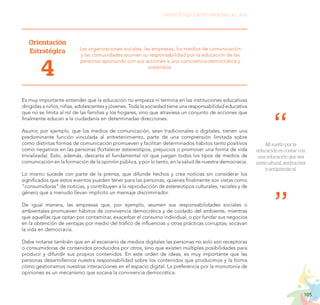 105
PROYECTO EDUCATIVO NACIONAL AL 2036
Orientación
Estratégica
4
Las organizaciones sociales, las empresas, los medios de comunicación
y las comunidades asumen su responsabilidad por la educación de las
personas aportando con sus acciones a una convivencia democrática y
sostenible.
Es muy importante entender que la educación no empieza ni termina en las instituciones educativas
dirigidas a niños, niñas, adolescentes y jóvenes. Toda la sociedad tiene una responsabilidad educativa
que no se limita al rol de las familias y los hogares, sino que atraviesa un conjunto de acciones que
finalmente educan a la ciudadanía en determinadas direcciones.
Asumir, por ejemplo, que los medios de comunicación, sean tradicionales o digitales, tienen una
predominante función vinculada al entretenimiento, parte de una comprensión limitada sobre
cómo distintas formas de comunicación promueven y facilitan determinados hábitos tanto positivos
como negativos en las personas (fortalecer estereotipos, prejuicios o promover una forma de vida
trivializada). Esto, además, descarta el fundamental rol que juegan todos los tipos de medios de
comunicación en la formación de la opinión pública, y por lo tanto, en la salud de nuestra democracia.
Lo mismo sucede con parte de la prensa, que difunde hechos y crea noticias sin considerar los
significados que estos eventos pueden tener para las personas, quienes finalmente son vistas como
“consumidoras” de noticias, y contribuyen a la reproducción de estereotipos culturales, raciales y de
género que a menudo llevan implícito un mensaje discriminador.
De igual manera, las empresas que, por ejemplo, asumen sus responsabilidades sociales o
ambientales promueven hábitos de convivencia democrática y de cuidado del ambiente, mientras
que aquellas que optan por contaminar, exacerbar el consumo individual, o por fundar sus negocios
en la obtención de ventajas por medio del tráfico de influencias u otras prácticas corruptas, socavan
la vida en democracia.
Debe notarse también que en el escenario de medios digitales las personas no solo son receptoras
o consumidoras de contenidos producidos por otros, sino que existen múltiples posibilidades para
producir y difundir sus propios contenidos. En este orden de ideas, es muy importante que las
personas desarrollemos nuestra responsabilidad sobre los contenidos que producimos y la forma
cómo gestionamos nuestras interacciones en el espacio digital. La preferencia por la monotonía de
opiniones es un mecanismo que socava la convivencia democrática.
Mi sueño por la
educación es contar con
una educación que sea
intercultural, antirracista
y antipatriarcal.
 
