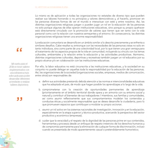 106
EL RETO DE LA CIUDADANÍA PLENA
Lo mismo es de aplicación a todas las organizaciones no estatales de diverso tipo que pueden
realizar sus labores honrando o no principios y valores democráticos y, al hacerlo, promover en
las personas diversas formas de ver el mundo e interactuar con este y entre nosotros. Así, las
distintas organizaciones religiosas juegan o pueden jugar un rol en la educación de las personas
no solo porque algunas de ellas operan instituciones educativas, sino porque su propio quehacer
está directamente vinculado con la promoción de valores que tienen que ver tanto con la vida
personal como con la relación con nuestros semejantes y el entorno. En consecuencia, las distintas
organizaciones religiosas tienen una enorme responsabilidad.
La educación comunitaria se desarrolla en un ámbito similar a lo descrito previamente y se enfrenta a
similares desafíos. Cabe resaltar su entronque con las necesidades de las personas vistas no solo en
tanto individuos, sino como parte de una colectividad local, por lo que tienen una gran ventaja para
el tratamiento de los aspectos propios de la vida en comunidad, incluyendo su vínculo con los temas
culturales, ambientales y la relación entre la educación y las actividades productivas. Asimismo,
distintas organizaciones culturales, deportivas y recreativas también juegan un rol educativo por su
propio alcance y/o en colaboración con las instituciones educativas.
Por ello, la labor educativa no está circunscrita a las instituciones educativas, y la sociedad en su
conjunto no puede delegar en aquellas toda la responsabilidad por la educación de las personas.
Así, las organizaciones de la sociedad (organizaciones sociales, empresas, medios de comunicación,
entre otros) son responsables de:
a.	 definir sus actividades prestando debida atención a las normas e intencionalidades educativas
que ha adoptado el país, de modo que hagan posible los aprendizajes a lo largo de la vida;
b.	 comprometerse con la creación de oportunidades permanentes de aprendizaje
(prioritariamente en el ámbito territorial donde opera y en armonía con su entorno social y
natural) y contribuir al bienestar de sus trabajadores / miembros, sus familias y comunidades,
así como asumir reflexivamente que sus comportamientos modelan los contenidos y
conductas éticas y socialmente responsables que se desea desarrolle la ciudadanía, para lo
que promueven espacios que contribuyan a modular su propio accionar;
c.	 asumir un rol activo en los sistemas nacionales de investigación, innovación y en la educación,
especialmente en la etapa superior y técnico-productiva, acercando la perspectiva del sector
productivo y económico (empresas);
d.	 cuidar que la veracidad y el respeto de la dignidad de las personas prime en sus contenidos,
herramientas y procesos desde un enfoque de respeto irrestricto de los derechos humanos y
de compromiso permanente para la eliminación de cualquier forma de discriminación, incluso
cuando es presentada de modo aparentemente casual o pretendidamente humorístico;
Mi sueño para el
2036 es tener talleres
implementados con
una infraestructura
adecuada para poder
desarrollar diferentes
actividades y realizar
talleres deportivos.
 