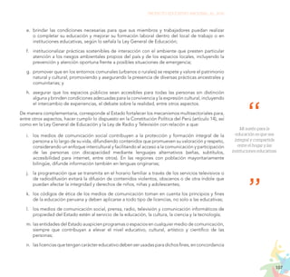 107
PROYECTO EDUCATIVO NACIONAL AL 2036
Mi sueño para la
educación es que sea
integral y compartida
entre el hogar y las
instituciones educativas.
e.	 brindar las condiciones necesarias para que sus miembros y trabajadores puedan realizar
o completar su educación y mejorar su formación laboral dentro del local de trabajo o en
instituciones educativas, según lo señala la Ley General de Educación;
f.	 institucionalizar prácticas sostenibles de interacción con el ambiente que presten particular
atención a los riesgos ambientales propios del país y de los espacios locales, incluyendo la
prevención y atención oportuna frente a posibles situaciones de emergencia;
g.	 promover que en los entornos comunales (urbanos o rurales) se respete y valore el patrimonio
natural y cultural; promoviendo y asegurando la presencia de diversas prácticas ancestrales y
comunitarias; y
h.	 asegurar que los espacios públicos sean accesibles para todas las personas sin distinción
alguna y brinden condiciones adecuadas para la convivencia y la expresión cultural, incluyendo
el intercambio de experiencias, el debate sobre la realidad, entre otros aspectos.
De manera complementaria, corresponde al Estado fortalecer los mecanismos multisectoriales para,
entre otros aspectos, hacer cumplir lo dispuesto en la Constitución Política del Perú (artículo 14), así
como en la Ley General de Educación y la Ley de Radio y Televisión con relación a que:
i.	 los medios de comunicación social contribuyen a la protección y formación integral de la
persona a lo largo de su vida, difundiendo contenidos que promueven su valoración y respeto,
considerando un enfoque intercultural y facilitando el acceso a la comunicación y participación
de las personas con discapacidad mediante lenguajes alternativos (señas, subtítulos,
accesibilidad para internet, entre otros). En las regiones con población mayoritariamente
bilingüe, difunde información también en lenguas originarias;
j.	 la programación que se transmita en el horario familiar a través de los servicios televisivos o
de radiodifusión evitará la difusión de contenidos violentos, obscenos o de otra índole que
puedan afectar la integridad y derechos de niños, niñas y adolescentes;
k.	 los códigos de ética de los medios de comunicación toman en cuenta los principios y fines
de la educación peruana y deben aplicarse a todo tipo de licencias, no solo a las educativas;
l.	 los medios de comunicación social, prensa, radio, televisión y comunicación informáticos de
propiedad del Estado estén al servicio de la educación, la cultura, la ciencia y la tecnología;
m.	las entidades del Estado auspicien programas o espacios en cualquier medio de comunicación,
siempre que contribuyan a elevar el nivel educativo, cultural, artístico y científico de las
personas;
n.	 laslicenciasquetengancaráctereducativodebenserusadasparadichosfines,enconcordancia
 