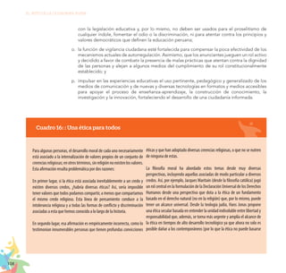 108
EL RETO DE LA CIUDADANÍA PLENA
con la legislación educativa y, por lo mismo, no deben ser usados para el proselitismo de
cualquier índole, fomentar el odio o la discriminación, ni para atentar contra los principios y
valores democráticos que definen la educación peruana;
o.	 la función de vigilancia ciudadana esté fortalecida para compensar la poca efectividad de los
mecanismos actuales de autorregulación. Asimismo, que los anunciantes jueguen un rol activo
y decidido a favor de combatir la presencia de malas prácticas que atentan contra la dignidad
de las personas y alejan a algunos medios del cumplimiento de su rol constitucionalmente
establecido; y
p.	 impulsar en las experiencias educativas el uso pertinente, pedagógico y generalizado de los
medios de comunicación y de nuevas y diversas tecnologías en formatos y medios accesibles
para apoyar el proceso de enseñanza-aprendizaje, la construcción de conocimiento, la
investigación y la innovación, fortaleciendo el desarrollo de una ciudadanía informada.
Cuadro 16: : Una ética para todos
Para algunas personas, el desarrollo moral de cada uno necesariamente
está asociado a la internalización de valores propios de un conjunto de
creenciasreligiosas;enotrostérminos,sinreligiónnoexistenlosvalores.
Esta afirmación resulta problemática por dos razones:
En primer lugar, si la ética está asociada inevitablemente a un credo y
existen diversos credos, ¿habría diversas éticas? Así, sería imposible
tener valores que todos podamos compartir, a menos que compartamos
el mismo credo religioso. Esta línea de pensamiento conduce a la
intolerancia religiosa y a todas las formas de conflicto y discriminación
asociadas a esta que hemos conocido a lo largo de la historia.
En segundo lugar, esa afirmación es empíricamente incorrecta, como lo
testimonian innumerables personas que tienen profundas convicciones
éticas y que han adoptado diversas creencias religiosas, o que no se nutren
de ninguna de estas.
La filosofía moral ha abordado estos temas desde muy diversas
perspectivas, incluyendo aquellas asociadas de modo particular a diversos
credos. Así, por ejemplo, Jacques Maritain (desde la filosofía católica) jugó
un rol central en la formulación de la Declaración Universal de los Derechos
Humanos desde una perspectiva que dota a la ética de un fundamento
basado en el derecho natural (no en la religión) que, por lo mismo, puede
tener un alcance universal. Desde la teología judía, Hans Jonas propone
una ética secular basada en entender la unidad indisoluble entre libertad y
responsabilidad que, además, se torna más urgente y amplía el alcance de
la ética en tiempos de alto desarrollo tecnológico ya que ahora no solo es
posible dañar a los contemporáneos (por lo que la ética no puede basarse
 