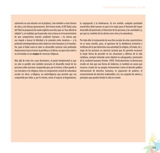 109
PROYECTO EDUCATIVO NACIONAL AL 2036
solamente en una relación con el prójimo), sino también a otras formas
de vida y a las futuras generaciones. Del mismo modo, el XIV Dalai Lama
delTibethapropuestodemodoexplícitounaéticaqueva“másalládela
religión”o,enrealidad,quelaprecede;estasebasaenelreconocimiento
de que compartimos nuestra condición humana —la misma que
nos impele a buscar la felicidad y la conexión entre nosotros— y la
profundainterdependenciaentretodoslossereshumanos(yelmundo).
Así, para el Dalai Lama la clave es desarrollar nuestras más profundas
disposicioneshaciaelamor,lagentilezayelafecto,seaqueestasesténo
no articuladas en un corpus de creencias religiosas.
Más allá de estos tres casos ilustrativos, el punto fundamental es que
no solo es posible sino también necesario el desarrollo moral de las
personassobreunabasecompartidaque,porlomismo,sibienpuede(o
no) vincularse a lo religioso, tiene un componente central de naturaleza
secular (es decir, a-religiosa, no antirreligiosa) que permite que sea
compartida por todos y, por lo mismo, cerrar el espacio al dogmatismo,
la segregación y la intolerancia. En ese sentido, cualquier postulado
moral/ético debe basarse en qué es lo mejor para el fomento del mayor
desarrollo del potencial y el bienestar de las personas y las sociedades (y,
por qué no, también de los demás seres vivos y la naturaleza).
Por todo ello, la instauración de una ética secular de estas características
no es tarea sencilla, pues, al apartarse de la obediencia irrestricta e
irreflexivadeloquedeterminaunaautoridad(lareligión,elEstado,etc.),
exige de las personas un ejercicio racional que les permita reconocer
la mejor forma de proceder en las situaciones y dilemas de la vida
cotidiana, siempre teniendo como objetivo la salvaguarda y promoción
de la condición humana (Fowler, 1999). Particularmente, la democracia
resulta ser más que una forma de Gobierno; es también un canon que
encarna a través de sus propios instrumentos (como el derecho público
internacional de derechos humanos, la separación de poderes, el
reconocimiento de derechos inalienables, etc.) un conjunto de valores y
principios que pueden fundar la vida en común.
 