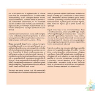 111
PROYECTO EDUCATIVO NACIONAL AL 2036
lazos con otras personas sino con fragmentos de ellas en función de
nuestro interés. Esta práctica deteriora nuestra capacidad de entablar
vínculos saludables y, con ello, nuestro propio desarrollo emocional.
Más allá de lo interpersonal, la constante demanda de atención de las
redes sociales mediante notificaciones nos priva de la posibilidad de
estar solos. La soledad no solo es importante para la conexión de ideas y
los procesos creativos, sino también para el autoconocimiento. Pasar por
momentos de introspección es esencial para la construcción de nuestra
identidad.
Asimismo, no podemos embarcarnos en procesos cognitivos complejos
si somos bombardeados constantemente por llamadas de atención;
tampocopodemosdesarrollarnuestropotencialsinosacostumbramosa
trabajar con pedazos de información breve, inconexa y efímera.
Más que una suma de riesgos. Debemos recordar que los riesgos se
potencian dependiendo de las maneras en que se hace uso de las redes
sociales.Lasredessocialescreanunentornoconaparienciadeintimidad.
De hecho, muchas personas sienten que son más auténticas en las redes
que en el mundo físico. No obstante, como hemos visto, en una red
socialsiempresemuestranunoovariosfragmentosdeloquesomosyla
privacidadestáencuestión.Lainformaciónquecolocamosocompartimos
en la red queda a disposición de muchos usuarios potenciales. Más allá
delusoqueledenlascorporaciones,losdemásusuariosdelaredpueden
utilizarlainformaciónquelesproporcionamos;estoimplicaunconjunto
de problemas asociados al acoso e incluso a delitos contra la libertad
sexual, la estafa, la pedofilia o la trata de personas.
Otro aspecto que debemos considerar es qué valor otorgamos a la
información que circula en las redes y cómo distinguimos la verdad de la
mentira, las opiniones de los hechos, las noticias falsas de la información
fidedigna. Si bien hay algunas consideraciones que podemos tener en
cuenta, lo fundamental es desarrollar aprendizajes que nos permitan
cuestionar lo que recibimos y cuestionarnos a nosotros mismos. Como
hemos visto, las redes, en particular, y ciertas tecnologías, en general,
limitan muchas veces el proceso que nos permite desarrollar estos
aprendizajes.
Un punto adicional es que las redes generan otros efectos que afectan
el bienestar socioemocional, como el llamado FOMO (siglas en inglés
de “temor a perderse algo”), el miedo a no ser bueno o adecuado, la
exaltación de la apariencia física, el hiperconsumo, el estatus económico,
entreotros.Porello,nosorprendeelincrementodeloscasosdeansiedad
o depresión, particularmente en las nuevas generaciones, o que espacios
en los que la gente puede, supuestamente, expresar su propia identidad,
terminen siendo monótonos (y no diversos).
Finalmente, no podemos dejar de mencionar la brecha generacional. La
distancia entre las capacidades tecnológicas de los adultos y las de los
jóvenes es mucho más amplia en nuestro contexto que en los países
desarrollados,yelbajoniveldehabilidadesbásicas(comolalectura)que
afecta al grueso de nuestra población no nos equipa de modo adecuado
para lidiar con estos retos. Esto significa que, por un lado tenemos
a muchos padres o profesores para quienes las redes o el internet son
territorios crípticos y amenazantes, mientras que por el otro los más
jóvenes son más competentes en su operación, pero no necesariamente
conscientes ni equipados para manejar los riesgos que entraña.
 