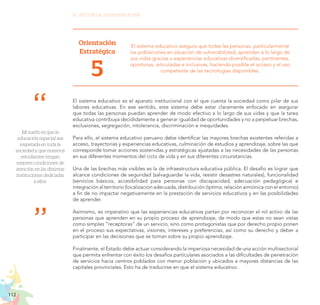 112
EL RETO DE LA CIUDADANÍA PLENA
Orientación
Estratégica
5
El sistema educativo asegura que todas las personas, particularmente
las poblaciones en situación de vulnerabilidad, aprendan a lo largo de
sus vidas gracias a experiencias educativas diversificadas, pertinentes,
oportunas, articuladas e inclusivas, haciendo posible el acceso y el uso
competente de las tecnologías disponibles.
El sistema educativo es el aparato institucional con el que cuenta la sociedad como pilar de sus
labores educativas. En ese sentido, este sistema debe estar claramente enfocado en asegurar
que todas las personas puedan aprender de modo efectivo a lo largo de sus vidas y que la tarea
educativa contribuya decididamente a generar igualdad de oportunidades y no a perpetuar brechas,
exclusiones, segregación, intolerancia, discriminación e inequidades.
Para ello, el sistema educativo peruano debe identificar las mayores brechas existentes referidas a
acceso, trayectorias y experiencias educativas, culminación de estudios y aprendizaje, sobre las que
corresponde tomar acciones sostenidas y estratégicas ajustadas a las necesidades de las personas
en sus diferentes momentos del ciclo de vida y en sus diferentes circunstancias.
Una de las brechas más visibles es la de infraestructura educativa pública. El desafío es lograr que
alcance condiciones de seguridad (salvaguardar la vida, resistir desastres naturales), funcionalidad
(servicios básicos, accesibilidad para personas con discapacidad, adecuación pedagógica) e
integración al territorio (localización adecuada, distribución óptima, relación armónica con el entorno)
a fin de no impactar negativamente en la prestación de servicios educativos y en las posibilidades
de aprender.
Asimismo, es imperativo que las experiencias educativas partan por reconocer el rol activo de las
personas que aprenden en su propio proceso de aprendizaje, de modo que estas no sean vistas
como simples “receptoras” de un servicio, sino como protagonistas que por derecho propio ponen
en el proceso sus expectativas, visiones, intereses y preferencias, así como su derecho y deber a
participar en las decisiones que se toman sobre su propio aprendizaje.
Finalmente, el Estado debe actuar considerando la imperiosa necesidad de una acción multisectorial
que permita enfrentar con éxito los desafíos particulares asociados a las dificultades de penetración
de servicios hacia centros poblados con menor población y ubicados a mayores distancias de las
capitales provinciales. Esto ha de traducirse en que el sistema educativo:
Mi sueño es que la
educación especial sea
respetada en toda la
sociedad y que nuestros
estudiantes tengan
mejores condiciones de
atención en las distintas
instituciones dedicadas
a ellos.
 