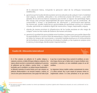 114
EL RETO DE LA CIUDADANÍA PLENA
de la educación básica, incluyendo la aplicación cabal de los enfoques transversales
establecidos;
k.	 	garantice que los locales donde se prestan servicios educativos de cualquier nivel o modalidad
sean seguros, accesibles, adecuados a las condiciones propias del entorno, y que estén
dotados de los servicios básicos necesarios para brindar un espacio de aprendizaje digno.
Ello incluye, bajo principal responsabilidad del sector educación, que las condiciones de
conectividad y acceso a las plataformas de información y comunicación sean óptimas,
las mismas que pueden traducirse en oportunidades de aprendizaje continuo en contextos
virtuales, ejerciendo su ciudadanía digital de manera ética, íntegra, responsable y segura;
l.	 atienda de manera prioritaria la infraestructura de los locales escolares en alto riesgo de
colapso25
entre los tres niveles de Gobierno de manera articulada;
m.	garantice la igualdad de oportunidades entre hombres y mujeres para que puedan desarrollar
sus aprendizajes en un entorno libre de estereotipos y violencia, incentivando su participación
en todos los campos del conocimiento, y tomando medidas positivas en el involucramiento
de los hombres en tareas y disciplinas vinculadas al cuidado; y a las mujeres en campos como
la ciencia y la tecnología, donde existen mayores brechas.
25.	Esta atención prioritaria deberá considerar los criterios que establezcan las políticas vigentes sobre infraestructura educativa, así como su alineamiento con los
propósitos del PEN.
Cuadro 18: : Educación intercultural
En el Perú contamos con población de 55 pueblos indígenas u
originarios;asimismo,sehablan48lenguasindígenasuoriginarias.Esta
riqueza cultural ancestral es constantemente ampliada por la presencia
de poblaciones que han arribado a nuestras tierras —y seguirán
haciéndolo, pues la movilidad es un atributo humano fundamental—
en diferentes momentos de nuestra historia, por lo que contamos con
población afrodescendiente o con ancestros europeos y asiáticos, así
como de otros países latinoamericanos. Estos grupos han traído al país
la que hoy es nuestra lengua franca nacional (el castellano), así como
otras lenguas diversas que se hablan tanto en espacios familiares como
comunitarios y educativos, así como modalidades propias de uso del
castellano.
Las migraciones internas también cambian constantemente los rostros
y la cultura nacional. Hoy, la gran mayoría de peruanos vivimos en
conglomerados urbanos o en zonas periurbanas en las que nuestra
 