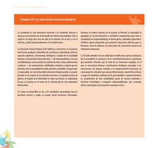 116
EL RETO DE LA CIUDADANÍA PLENA
Cuadro 19: La educación sexual integral
La sexualidad es una dimensión inherente a la condición humana y
juega un rol sustantivo en el desarrollo de nuestra personalidad. Esta se
expresa a lo largo del curso de vida en la relación con el otro y con el
entorno, y cobra especial relevancia en la adolescencia.
La Educación Sexual Integral (ESI) holística y humanista es el proceso
intencional, gradual y sistemático de enseñanza y aprendizaje sobre los
aspectos cognitivos, emocionales, biológicos y sociales de la sexualidad
humana.Estaáreadelaeducacióndota—demodograduadoyconuna
sensibilidadquevadeacuerdoalaedaddelasniñas,niños,adolescentes
y jóvenes— de conocimientos, habilidades, actitudes y valores que les
permitenvivirlasexualidaddemodoauténtico,saludable,enriquecedor
yresponsable,asícomodesarrollarrelacionesinterpersonalesysexuales
basadas en el respeto de los derechos humanos, la equidad social y de
género, el respeto de la diversidad en todas sus formas, la solidaridad,
la paz y la justicia en el marco de la construcción de una ciudadanía
democrática.
Se centra en desarrollar en las y los estudiantes aprendizajes que les
permitan conocer y cuidar su cuerpo; tomar decisiones informadas;
formarse en valores basados en el respeto, la libertad, la seguridad, la
igualdad y la no discriminación; y brindarles competencias para vivir su
sexualidad con responsabilidad y en forma plena, saludable y placentera.
También supone prepararlos para prevenir situaciones adversas para su
bienestar, como la violencia, las infecciones de transmisión sexual y los
embarazos tempranos.
La ESI debe abordar con una sólida base científica los aspectos biológicos
de la sexualidad en general y de la sexualidad humana en particular,
que permiten entender que se trata de un fenómeno complejo en el
que se encuentran diversas constituciones biológicas asociadas a los
cromosomas, los órganos sexuales y el comportamiento hormonal, así
comoaspectosculturalesqueasociandeterminadascaracterísticasfísicas
a rasgos de identidad, atributos de la personalidad y comportamientos.
La comprensión de esta complejidad ayuda de manera profunda a
desterrar estereotipos e imágenes sobresimplificadas que sustentan
dichos estereotipos y los prejuicios asociados a estos.
 
