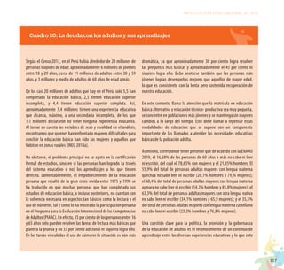 117
PROYECTO EDUCATIVO NACIONAL AL 2036
Cuadro 20: La deuda con los adultos y sus aprendizajes
Según el Censo 2017, en el Perú había alrededor de 20 millones de
personas mayores de edad: aproximadamente 6 millones de jóvenes
entre 18 y 29 años, cerca de 11 millones de adultos entre 30 y 59
años, y 3 millones y medio de adultos de 60 años de edad a más.
De los casi 20 millones de adultos que hay en el Perú, solo 5,5 han
completado la educación básica, 2,5 tienen educación superior
incompleta, y 4,4 tienen educación superior completa. Así,
aproximadamente 7,4 millones tienen una experiencia educativa
que alcanza, máximo, a una secundaria incompleta, de los que
1,1 millones declararon no tener ninguna experiencia educativa.
Al tomar en cuenta las variables de sexo y ruralidad en el análisis,
encontramos que quienes han enfrentado mayores dificultades para
concluir la educación básica han sido las mujeres y aquellos que
habitan en zonas rurales (INEI, 2018a).
No obstante, el problema principal no se agota en la certificación
formal de estudios, sino en si las personas han logrado (a través
del sistema educativo o no) los aprendizajes a los que tienen
derecho. Lamentablemente, el empobrecimiento de la educación
peruana que resultó de la gran crisis vivida entre 1975 y 1990 se
ha traducido en que muchas personas que han completado sus
estudios de educación básica, o incluso posteriores, no cuentan con
la solvencia necesaria en aspectos tan básicos como la lectura y el
uso de números, tal y como lo ha mostrado la participación peruana
en el Programa para la Evaluación Internacional de las Competencias
de Adultos (PIAAC). En efecto, 35 por ciento de los peruanos entre 16
y 65 años solo pueden resolver las tareas de lectura más básicas que
plantea la prueba y un 35 por ciento adicional ni siquiera logra ello.
En las tareas vinculadas al uso de números la situación es aún más
dramática, ya que aproximadamente 30 por ciento logra resolver
las preguntas más básicas y aproximadamente el 45 por ciento ni
siquiera logra ello. Debe anotarse también que las personas más
jóvenes logran desempeños mejores que aquellos de mayor edad,
lo que es consistente con la lenta pero sostenida recuperación de
nuestra educación.
En este contexto, llama la atención que la matrícula en educación
básica alternativa y educación técnico- productiva sea muy pequeña,
se concentre en poblaciones más jóvenes y se mantenga sin mayores
cambios a lo largo del tiempo. Esto debe llamar a repensar estas
modalidades de educación que se supone son un componente
importante de las llamadas a atender las necesidades educativas
básicas de la población adulta.
Asimismo, corresponde tener presente que de acuerdo con la ENAHO
2019, el 16,68% de las personas de 60 años a más no sabe ni leer
ni escribir, del cual el 78,65% son mujeres y el 21,35% hombres. El
55,9% del total de personas adultas mayores con lengua materna
quechua no sabe leer ni escribir (20,1% hombres y 79,% mujeres);
el 60,4% del total de personas adultas mayores con lengua materna
aymara no sabe leer ni escribir (14,2% hombres y 85,8% mujeres); el
63,3% del total de personas adultas mayores con otra lengua nativa
no sabe leer ni escribir (34,1% hombres y 65,9 mujeres); y el 35,5%
del total de personas adultas mayores con lengua materna castellano
no sabe leer ni escribir (23,2% hombres y 76,8% mujeres).
Una cuestión clave para la política, la provisión y la gobernanza
de la educación de adultos es el reconocimiento de un continuo de
aprendizaje entre las diversas experiencias educativas y lo que esto
 