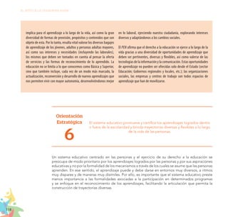 118
EL RETO DE LA CIUDADANÍA PLENA
implica para el aprendizaje a lo largo de la vida, así como la gran
diversidad de formas de provisión, propósitos y contenidos que son
objeto de esta. Por lo tanto, resulta vital valorar los diversos bagajes
de aprendizaje de los jóvenes, adultos y personas adultas mayores,
así como sus intereses y necesidades (incluyendo las laborales),
los mismos que deben ser tomados en cuenta al pensar la oferta
de servicios y las formas de reconocimiento de lo aprendido. La
educación no se limita a lo que conocemos como Básica y Superior,
sino que también incluye, cada vez de un modo más marcado, la
actualización, reconversión y desarrollo de nuevos aprendizajes que
nos permiten vivir con mayor autonomía, desenvolviéndonos mejor
en lo laboral, ejerciendo nuestra ciudadanía, explorando intereses
diversos y adaptándonos a los cambios sociales.
El PEN afirma que el derecho a la educación se ejerce a lo largo de la
vida gracias a una diversidad de oportunidades de aprendizaje que
deben ser pertinentes, diversas y flexibles, así como valerse de las
tecnologías de la información y la comunicación. Estas oportunidades
de aprendizaje no pueden ser ofrecidas solo desde el Estado (sector
Educación; Gobiernos regionales y locales, etc.); las organizaciones
sociales, las empresas y centros de trabajo son todos espacios de
aprendizaje que han de movilizarse.
Orientación
Estratégica
6
El sistema educativo promueve y certifica los aprendizajes logrados dentro
o fuera de la escolaridad y brinda trayectorias diversas y flexibles a lo largo
de la vida de las personas.
Un sistema educativo centrado en las personas y el ejercicio de su derecho a la educación se
preocupa de modo prioritario por los aprendizajes logrados por las personas y por sus aspiraciones
educativas y no por la formalidad de los mecanismos a través de los cuales se asume que las personas
aprenden. En ese sentido, el aprendizaje puede y debe darse en entornos muy diversos, a ritmos
muy dispares y de maneras muy disímiles. Por ello, es importante que el sistema educativo preste
menos importancia a las formalidades asociadas a la participación en determinados programas
y se enfoque en el reconocimiento de los aprendizajes, facilitando la articulación que permita la
construcción de trayectorias diversas.
 