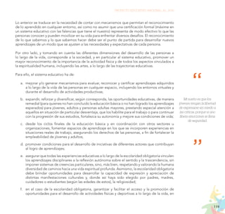 119
PROYECTO EDUCATIVO NACIONAL AL 2036
Mi sueño es que los
jóvenes tengan la libertad
de expresarse sin miedo a
las críticas, porque si uno
libera emociones se llena
de seguridad.
Lo anterior se traduce en la necesidad de contar con mecanismos que permitan el reconocimiento
de lo aprendido en cualquier entorno, así como no asumir que una certificación formal (máxime en
un sistema educativo con las falencias que tiene el nuestro) representa de modo efectivo lo que las
personas conocen y pueden movilizar en su vida para enfrentar diversos desafíos. El reconocimiento
de lo que sabemos y lo que sabemos hacer debe ser el punto de partida para desarrollar nuevos
aprendizajes de un modo que se ajusten a las necesidades y expectativas de cada persona.
Por otro lado, y tomando en cuenta las diferentes dimensiones del desarrollo de las personas a
lo largo de la vida, corresponde a la sociedad, y en particular al sistema educativo, promover un
mayor reconocimiento de la importancia de la actividad física y de todos los aspectos vinculados a
la espiritualidad humana, incluyendo las artes, a lo largo de las trayectorias educativas.
Para ello, el sistema educativo ha de:
a.	 mejorar y/o generar mecanismos para evaluar, reconocer y certificar aprendizajes adquiridos
a lo largo de la vida de las personas en cualquier espacio, incluyendo los entornos virtuales y
durante el desarrollo de actividades productivas;
b.	 expandir, reforzar y diversificar, según corresponda, las oportunidades educativas, de manera
remedial (para quienes no han concluido la educación básica o no han logrado los aprendizajes
esperados) para jóvenes, adultos y personas adultas mayores, prestando especial atención a
aquellos en situación de particular desventaja, que los habilite para el trabajo o para continuar
con la progresión de sus estudios, fortalezca su autonomía y mejore sus condiciones de vida;
c.	 	
desde los ciclos finales de la educación básica y en coordinación con otros sectores u
organizaciones, fomentar espacios de aprendizaje en los que se incorporen experiencias en
situaciones reales de trabajo, asegurando los derechos de las personas, a fin de fortalecer la
empleabilidad de jóvenes y adultos;
d.	 promover condiciones para el desarrollo de iniciativas de diferentes actores que contribuyan
al logro de aprendizajes;
e.	 asegurar que todas las experiencias educativas a lo largo de la escolaridad obligatoria vinculen
los aprendizajes disciplinares a la reflexión autónoma sobre el sentido y la trascendencia, sin
imponer sistemas de creencias particulares, sino, más bien, respetando y valorando la humana
diversidad de caminos hacia una vida espiritual profunda. Asimismo, la escolaridad obligatoria
debe brindar oportunidades para desarrollar la capacidad de expresión y apreciación de
distintas manifestaciones culturales y, donde así haya sido elegido por padres, madres,
cuidadores o estudiantes (según las edades de estos), la religiosidad;
f.	 en el caso de la escolaridad obligatoria, garantizar y facilitar el acceso y la promoción de
oportunidades para el desarrollo de actividades físicas y deportivas a lo largo de la vida, en
 