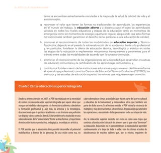 120
EL RETO DE LA CIUDADANÍA PLENA
tanto se encuentran estrechamente vinculadas a la mejora de la salud, la calidad de vida y el
autoconcepto;
g.	 reconocer el valor que tienen las formas no tradicionales de aprendizaje, las experiencias
en el mundo del trabajo, la educación abierta y a distancia para el logro de aprendizajes
valiosos en todos los niveles educativos y etapas de la educación tanto en momentos de
emergencia como en momentos de sosiego y quehacer regular, asegurando que estas formas
no tradicionales también garanticen el derecho de las personas a una educación de calidad;
h.	 promover el reconocimiento de todas las modalidades de educación superior y Técnico-
Productiva, dejando en el pasado la sobrevaloración de lo académico frente a lo profesional
y, en particular, fortalecer la oferta de educación técnica, tecnológica y artística en todas
las etapas de la educación e implementar mecanismos transparentes y pertinentes para el
tránsito entre todas las modalidades de acuerdo con la trayectoria elegida;
i.	 promover el reconocimiento de las organizaciones de la sociedad que desarrollan iniciativas
de educación comunitaria y la certificación de los aprendizajes comunitarios; y
j.	 contribuir al fortalecimiento de las instituciones educativas que promueven de diferente forma
el aprendizaje profesional, como los Centros de Educación Técnico- Productiva (CETPRO), los
institutos y las escuelas de educación superior, las mismas que requieren mayor atención.
Cuadro 21: La educación superior integrada
Desde su primera versión en 2007, el PEN ha enfatizado en la necesidad
de contar con una educación superior integrada que supere ideas que
otorganunindebidovalorsuperioralaformaciónacadémicaydesdeñan
la formación profesional y, aún más, la artística y la tecnológica,
desconociendoqueelquehaceracadémicoesensímismounaprofesión
tandignayvaliosacomolasdemás.Estotambiénsehatraducidoenuna
sobrevaloración de lo“universitario”frente a otras formas y trayectorias
de educación técnico-productiva, pedagógica, tecnológica o artística.
El PEN postula que la educación debe permitir desarrollar el potencial
multifacético y diverso de las personas. En una visión como esa, no
cabe sobrevalorar ciertas actividades que hacen parte del acervo cultural
y educativo de la humanidad, y minusvalorar otras que también son
parte de dicho acervo. En el mismo sentido, el PEN valora la existencia de
múltiplesymuydiversasformasytrayectoriasdeeducaciónqueatienden
lasaspiracionesynecesidadesdelaspersonasentodassusetapasdevida.
Así, la educación superior necesita ser vista no como una etapa que
continúa a la educación básica de los jóvenes y en la que estos“terminan”
su educación. Esta visión no es consistente con la necesidad de aprender
continuamente a lo largo de toda la vida y con los ritmos actuales de
obsolescencia de muchos saberes que, por lo mismo, requieren de
 