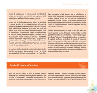 121
PROYECTO EDUCATIVO NACIONAL AL 2036
procesos de actualización y, en muchos casos, de recertificación de
competencias. La educación superior tiene la tarea de pensar en toda la
población joven y adulta como el universo al que debe servir.
Por otro lado, la obsolescencia de muchos saberes nos debe llevar
a cuestionar la rigidez que caracteriza a gran parte de la educación
superiorquetiendeaestaratadaalodisciplinarydescuidalanaturaleza
amplia del fenómeno educativo e, incluso desde una mirada más
práctica, que el mundo en el que nos desenvolvemos requiere menos
de lo enciclopédico (las enciclopedias son más fácilmente accesibles
en línea) que, además, envejece muy rápido, y más de lo humano
vinculado al juicio crítico, la autonomía, la flexibilidad o adaptabilidad,
resolución de problemas, trabajar bien con otros y la capacidad para
aprender continuamente. Al igual que la educación básica, tenemos una
educación superior aún centrada en“las clases”y, por ello, poco exitosa
en desarrollar aprendizajes complejos.
Lo anterior no significa desdeñar lo académico, al contrario, significa
valorarlo, como debemos valorar también el arte y el ejercicio
profesional solvente. Proclamar en normas legales que “todos deben
hacer investigación” no solo desconoce que no todos hacemos las
mismas cosas, que no todas las profesiones funcionan igual, que no
tenemos suficientes recursos para hacer todo, sino también termina
desvalorando el trabajo académico, ya que propicia la proliferación de
trabajos pseudoacadémicos que no aportan al conocimiento y a los que,
además, se asocia indebidamente la autoestima de personas, facultades,
universidades y profesiones.
Debemos reconocer la diversidad de formas que debe tener la educación
superior y permitir que estas florezcan. Se requieren medidas específicas
parafortalecerlaeducaciónsuperiorartística,latecnológica,lapedagógica
y la Técnico-Productiva. Si bien en los últimos años se ha avanzado en
la legislación que favorece la articulación del conjunto de la educación
superiorcomounespaciointegradodeunagrandiversidaddeprogramase
instituciones educativas, aún necesitamos un nuevo marco normativo que
le dé coherencia, integralidad y favorezca la diversidad de todas las formas
de educación superior por igual, sin perjudicar su singularidad.También se
requierelapuestaenmarchaefectivadeprogramasquereflejenestoyden
oportunidadesalolargodetodalavida.
Cuadro 22: La educación abierta
Desde hace muchas décadas, la oferta de servicios educativos
presenciales sobre la base de calendarios y horarios predefinidos y en
locaciones físicas determinadas claramente ha mostrado límites. Estos
se vinculan a la atención de las necesidades educativas de personas que
no pueden trasladarse a los lugares en los que se prestan los servicios o
que tienen obligaciones frente a las cuales los horarios y calendarios fijos
resultaninmanejablesoque,simplemente,prefierenaprenderaunritmo
distinto y en un espacio distinto. Por ello, la educación institucionalizada
 