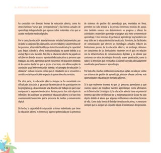 122
EL RETO DE LA CIUDADANÍA PLENA
ha coexistido con diversas formas de educación abierta, como los
otrora famosos “cursos por correspondencia” y las formas actuales de
aprendizaje independiente que reposan sobre materiales a los que se
accede mediante medios digitales.
Por lo tanto, la educación abierta tiene dos virtudes fundamentales: por
unlado,sucapacidaddeadaptaciónalasnecesidadesycaracterísticasde
las personas, al ser más flexible que la institucionalizada y la capacidad
para llegar a donde la oferta institucionalizada no puede debido a su
anclaje fijo en una locación. Por ello, la educación abierta ha jugado un
rol clave en brindar acceso a oportunidades educativas a personas que
trabajan, así como a personas que se encuentran en locaciones distintas
de los centros desde los que se presta el servicio; esto último explica la
asociación usual entre educación abierta y el concepto de educación“a
distancia”, incluso en casos en los que el estudiante no se encuentre a
una distancia impracticable respecto de quien ofrece los servicios.
Por otra parte, la educación abierta siempre se ha encontrado con
dificultades asociadas a garantizar la retención de los participantes en
los programas y a la ausencia de una dinámica de trabajo con pares que
enriquecen la experiencia educativa. Ambos puntos han sido objeto de
reflexión y de acción por los gestores de educación abierta y se han visto
enormemente favorecidos por la presencia de medios y comunicación
digital.
De hecho, la capacidad de adaptación a ritmos individuales que tiene
la educación abierta es inmensa y aparece potenciada por la presencia
de sistemas de gestión del aprendizaje que, montados en línea,
permiten no solo brindar a la persona inmensos recursos de apoyo,
sino también conocer con detenimiento su progreso y ofrecer las
actividades y materiales que mejor se adaptan a su ritmo y momento de
aprendizaje. Estos sistemas de gestión de aprendizaje hoy también son
muy útiles en la educación institucionalizada. Asimismo, las facilidades
de comunicación que ofrecen las tecnologías actuales reducen las
limitaciones previas de la educación abierta; sin embargo, debemos
ser conscientes de las limitaciones existentes en el país en relación
con la infraestructura de comunicaciones digitales y no olvidar que
contamos con otras tecnologías de mucha mayor penetración, como la
radio y la televisión que en muchas ocasiones han sido adecuadamente
movilizadas para favorecer aprendizajes.
Por todo ello, muchas instituciones educativas optan no solo por contar
con sistemas de gestión de aprendizaje, sino con ofrecer cada vez más
oportunidades educativas en formatos abiertos.
Si lo que realmente interesa es que las personas aprendamos y que
seamos capaces de movilizar nuestros aprendizajes (como afirmamos
en la Orientación Estratégica 6), la educación abierta tiene un potencial
inmenso que debe ser liberado de la estigmatización de la que ha sido
objeto debido al abuso que algunas instituciones educativas hicieron
de ella. Como toda forma de brindar servicios educativos, es necesario
siemprequeseasegureunconjuntobásicodecondicionesdeoperación.
 