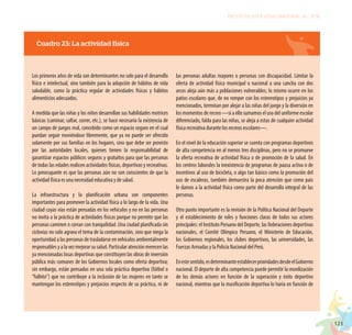 123
PROYECTO EDUCATIVO NACIONAL AL 2036
Cuadro 23: La actividad física
Los primeros años de vida son determinantes no solo para el desarrollo
físico e intelectual, sino también para la adopción de hábitos de vida
saludable, como la práctica regular de actividades físicas y hábitos
alimenticios adecuados.
A medida que las niñas y los niños desarrollan sus habilidades motrices
básicas (caminar, saltar, correr, etc.), se hace necesaria la existencia de
un campo de juegos real, concebido como un espacio seguro en el cual
puedan seguir moviéndose libremente, que ya no puede ser ofrecido
solamente por sus familias en los hogares, sino que debe ser provisto
por las autoridades locales, quienes tienen la responsabilidad de
garantizar espacios públicos seguros y gratuitos para que las personas
de todas las edades realicen actividades físicas, deportivas y recreativas.
Lo preocupante es que las personas aún no son conscientes de que la
actividad física es una necesidad educativa y de salud.
La infraestructura y la planificación urbana son componentes
importantes para promover la actividad física a lo largo de la vida. Una
ciudad cuyas vías están pensadas en los vehículos y no en las personas
no invita a la práctica de actividades físicas porque no permite que las
personas caminen o corran con tranquilidad. Una ciudad planificada sin
ciclovías no solo agrava el tema de la contaminación, sino que niega la
oportunidad a las personas de trasladarse en vehículos ambientalmente
responsables y a la vez mejorar su salud. Particular atención merecen las
ya mencionadas losas deportivas que constituyen las obras de inversión
pública más comunes de los Gobiernos locales como oferta deportiva;
sin embargo, están pensadas en una sola práctica deportiva (fútbol o
“fulbito”) que no contribuye a la inclusión de las mujeres en tanto se
mantengan los estereotipos y prejuicios respecto de su práctica, ni de
las personas adultas mayores o personas con discapacidad. Limitar la
oferta de actividad física municipal o nacional a una cancha con dos
arcos aleja aún más a poblaciones vulnerables; lo mismo ocurre en los
patios escolares que, de no romper con los estereotipos y prejuicios ya
mencionados, terminan por alejar a las niñas del juego y la diversión en
losmomentosderecreo—siaellosumamoselusodeluniformeescolar
diferenciado, falda para las niñas, se aleja a estas de cualquier actividad
física recreativa durante los recreos escolares—.
En el nivel de la educación superior se cuenta con programas deportivos
de alta competencia en al menos tres disciplinas, pero no se promueve
la oferta recreativa de actividad física o de promoción de la salud. En
los centros laborales la inexistencia de programas de pausa activa o de
incentivos al uso de bicicleta, o algo tan básico como la promoción del
uso de escaleras, también demuestra la poca atención que como país
le damos a la actividad física como parte del desarrollo integral de las
personas.
Otro punto importante es la revisión de la Política Nacional del Deporte
y el establecimiento de roles y funciones claras de todos sus actores
principales: el Instituto Peruano del Deporte, las federaciones deportivas
nacionales, el Comité Olímpico Peruano, el Ministerio de Educación,
los Gobiernos regionales, los clubes deportivos, las universidades, las
Fuerzas Armadas y la Policía Nacional del Perú.
Enestesentido,esdeterminanteestablecerprioridadesdesdeelGobierno
nacional. El deporte de alta competencia puede permitir la movilización
de los demás actores en función de la superación y éxito deportivo
nacional, mientras que la masificación deportiva lo haría en función de
 