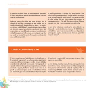 124
EL RETO DE LA CIUDADANÍA PLENA
Cuadro 24: La educación y el arte
El sistema educativo peruano ha brindado poca atención a las artes en
la formación de las personas, lo que se ha expresado en la priorización
de otras áreas del conocimiento que se perciben de mayor utilidad, y
en la reducción de su finalidad a una producción artística que pueda ser
apreciada en determinadas coyunturas, como presentaciones en los días
de la madre y del padre, días festivos, clausuras del año escolar, etc. Es
por ello que la manera en que se concibe a las artes debe ser revisada
con detenimiento, pues estas son actividades de desarrollo subjetivo
del conocimiento y del potencial de las personas que, más que ser vistas,
requieren ser comprendidas.
Las artes (plásticas, musicales, visuales, literarias, escénicas, entre otras)
tienen valor en sí mismas en tanto se vinculan con el desarrollo espiritual
de las personas (autoconocimiento, sentido de propósito, sentido de
trascendencia, posibilidad de creación). Además, constituyen formas de
desarrollo de la sensibilidad y canales de expresión de la creatividad.
la promoción del deporte escolar, las escuelas deportivas municipales,
la mejora de la salud y el bienestar ciudadano. Idealmente, estas rutas
deben ser complementarias.
Finalmente, mientras los adultos que toman decisiones sobre la
educación de sus hijos se emocionen con una medalla, pero no
consideren importante la educación física y no valoren a los docentes
de esta rama, será difícil lograr la educación integral y transversal que
este documento propone. La revaloración de la educación física se dará
enlamedidaenquesesensibilicealaspersonasquetomandecisionesa
nivel político y la sociedad civil en general, pues nadie puede exigir algo
que no sabe que necesita. Esto también forma parte de nuestro ejercicio
como ciudadanía responsable.
Los beneficios del deporte y la actividad física ya son conocidos. Existe
evidencia suficiente para promover e impulsar cambios; sin embargo
son las personas las que aún no interiorizan la importancia y necesidad
de realizar actividad física para vivir de manera plena; reconocen su
importancia como idea —9 de cada 10 peruanos consideran el deporte
importante en su vida—, pero no lo adoptan como parte de ella.
Es como si las instituciones educativas, los centros laborales, la
ciudad, todo a nuestro alrededor nos gritara que NO PODEMOS hacer
actividad física y que no todos tenemos derecho a hacer deporte (solo
quienes pueden pagarlo), recordándonos las diferencias que existen
en nuestra sociedad26
.
26.	Según el Glosario de la Política Nacional del Deporte, se considera actividad física a cualquier movimiento corporal producido por los músculos esqueléticos, que exija
gasto de energía y una experiencia personal que permita interactuar con los demás y con el entorno.
 
